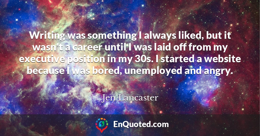 Writing was something I always liked, but it wasn't a career until I was laid off from my executive position in my 30s. I started a website because I was bored, unemployed and angry.