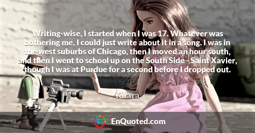 Writing-wise, I started when I was 17. Whatever was bothering me, I could just write about it in a song. I was in the west suburbs of Chicago, then I moved an hour south, and then I went to school up on the South Side - Saint Xavier, though I was at Purdue for a second before I dropped out.