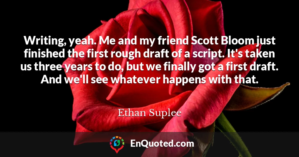 Writing, yeah. Me and my friend Scott Bloom just finished the first rough draft of a script. It's taken us three years to do, but we finally got a first draft. And we'll see whatever happens with that.