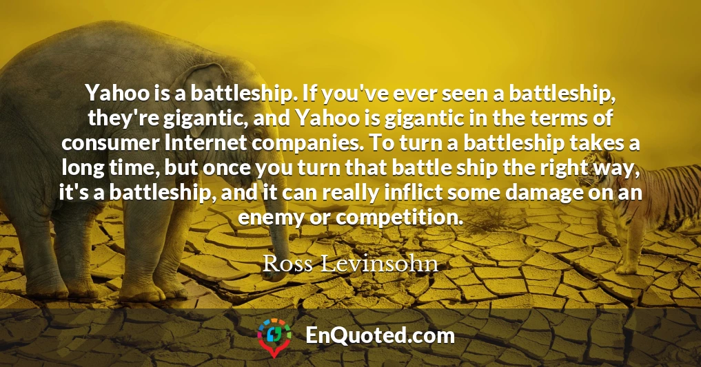 Yahoo is a battleship. If you've ever seen a battleship, they're gigantic, and Yahoo is gigantic in the terms of consumer Internet companies. To turn a battleship takes a long time, but once you turn that battle ship the right way, it's a battleship, and it can really inflict some damage on an enemy or competition.