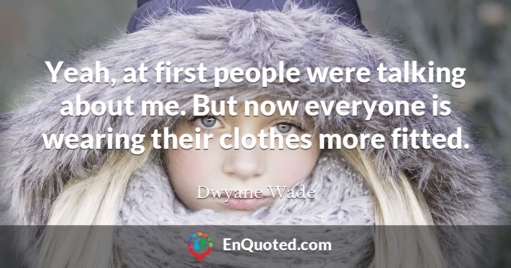 Yeah, at first people were talking about me. But now everyone is wearing their clothes more fitted.