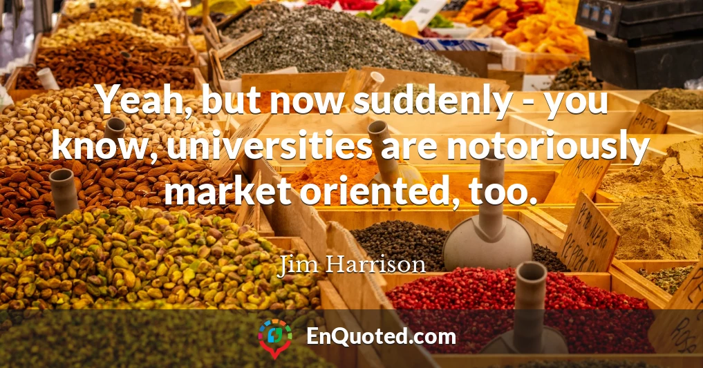 Yeah, but now suddenly - you know, universities are notoriously market oriented, too.