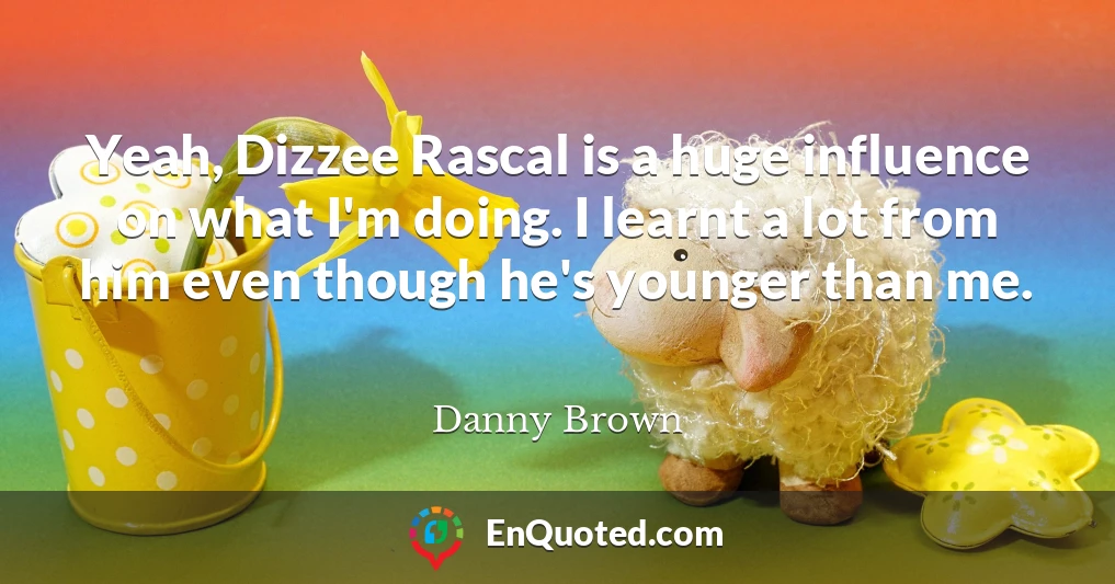 Yeah, Dizzee Rascal is a huge influence on what I'm doing. I learnt a lot from him even though he's younger than me.