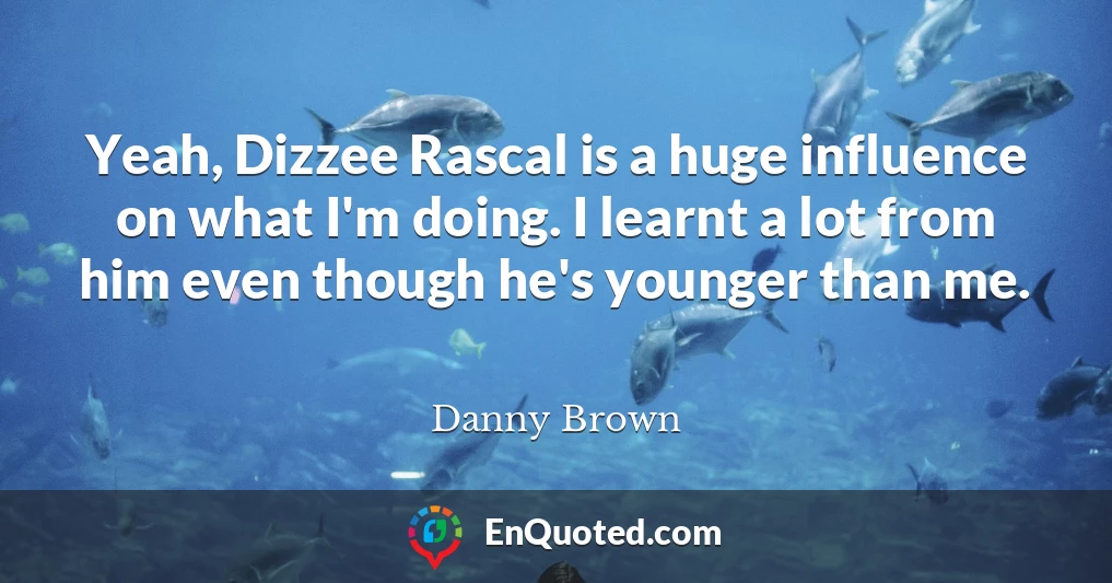 Yeah, Dizzee Rascal is a huge influence on what I'm doing. I learnt a lot from him even though he's younger than me.