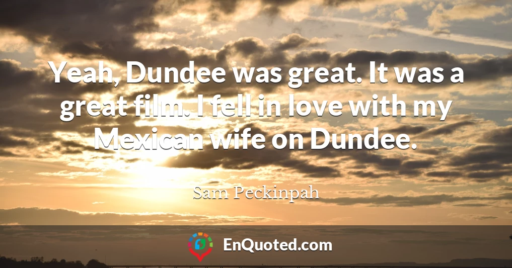 Yeah, Dundee was great. It was a great film. I fell in love with my Mexican wife on Dundee.