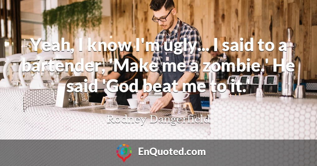 Yeah, I know I'm ugly... I said to a bartender, 'Make me a zombie.' He said 'God beat me to it.'