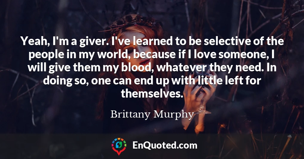 Yeah, I'm a giver. I've learned to be selective of the people in my world, because if I love someone, I will give them my blood, whatever they need. In doing so, one can end up with little left for themselves.