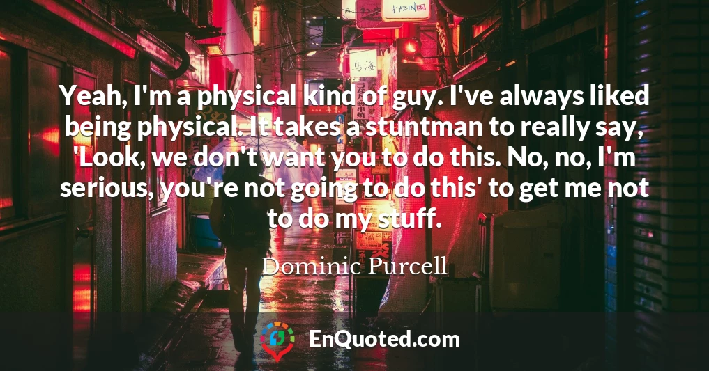 Yeah, I'm a physical kind of guy. I've always liked being physical. It takes a stuntman to really say, 'Look, we don't want you to do this. No, no, I'm serious, you're not going to do this' to get me not to do my stuff.