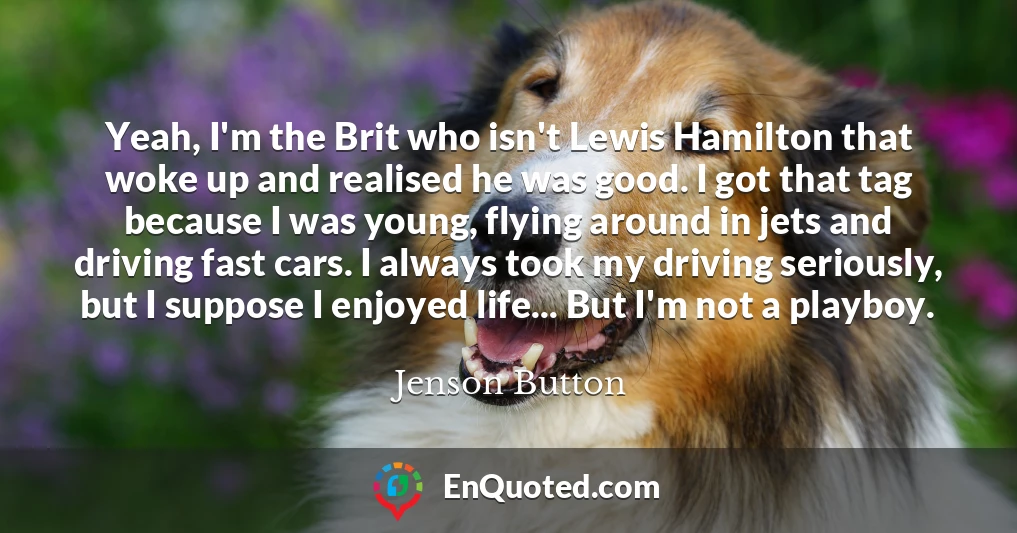 Yeah, I'm the Brit who isn't Lewis Hamilton that woke up and realised he was good. I got that tag because I was young, flying around in jets and driving fast cars. I always took my driving seriously, but I suppose I enjoyed life... But I'm not a playboy.