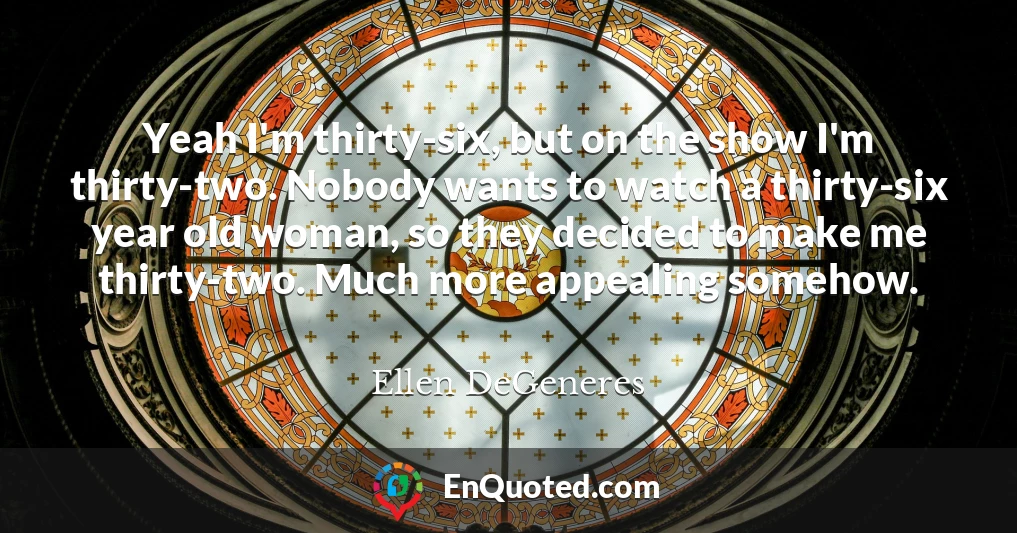 Yeah I'm thirty-six, but on the show I'm thirty-two. Nobody wants to watch a thirty-six year old woman, so they decided to make me thirty-two. Much more appealing somehow.
