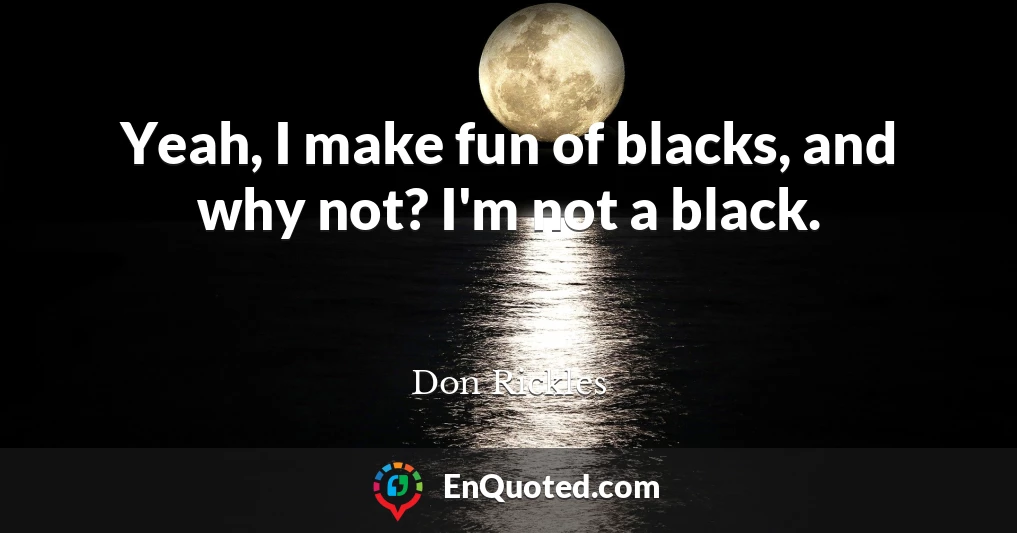 Yeah, I make fun of blacks, and why not? I'm not a black.