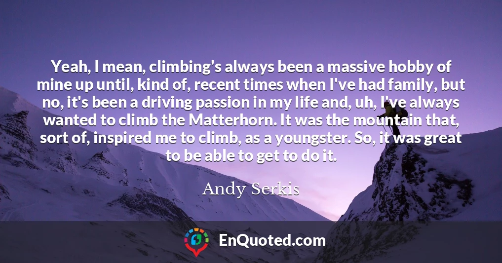 Yeah, I mean, climbing's always been a massive hobby of mine up until, kind of, recent times when I've had family, but no, it's been a driving passion in my life and, uh, I've always wanted to climb the Matterhorn. It was the mountain that, sort of, inspired me to climb, as a youngster. So, it was great to be able to get to do it.