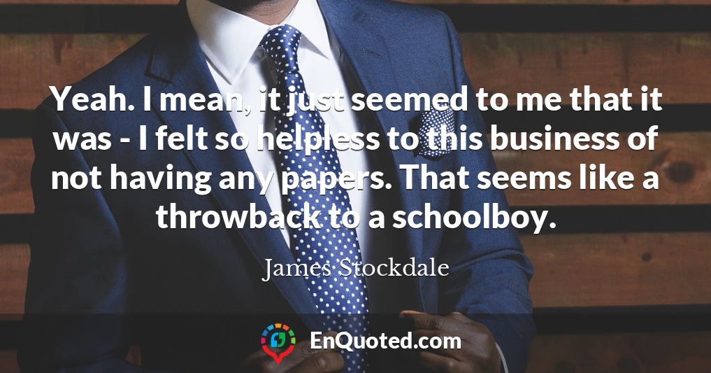 Yeah. I mean, it just seemed to me that it was - I felt so helpless to this business of not having any papers. That seems like a throwback to a schoolboy.