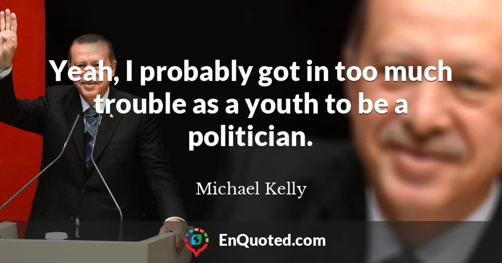 Yeah, I probably got in too much trouble as a youth to be a politician.