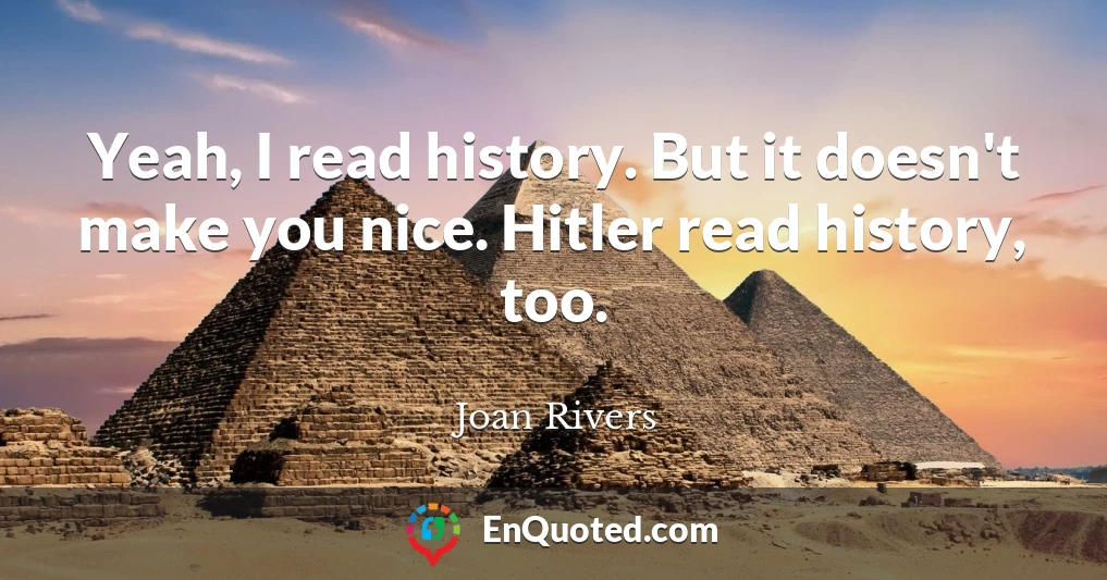 Yeah, I read history. But it doesn't make you nice. Hitler read history, too.