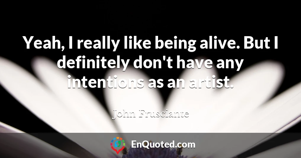 Yeah, I really like being alive. But I definitely don't have any intentions as an artist.