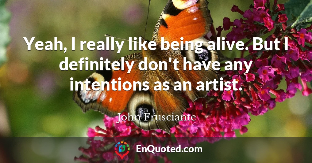 Yeah, I really like being alive. But I definitely don't have any intentions as an artist.