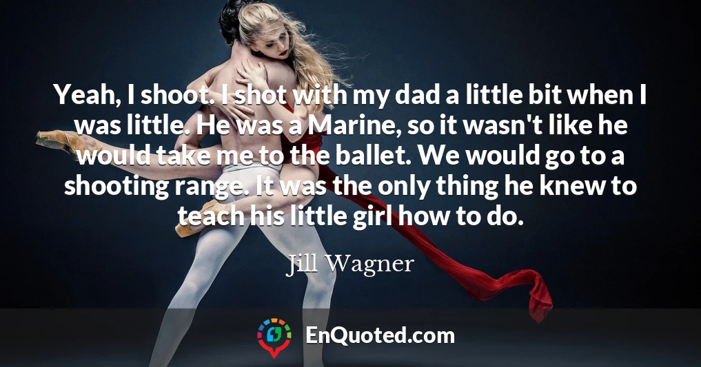 Yeah, I shoot. I shot with my dad a little bit when I was little. He was a Marine, so it wasn't like he would take me to the ballet. We would go to a shooting range. It was the only thing he knew to teach his little girl how to do.