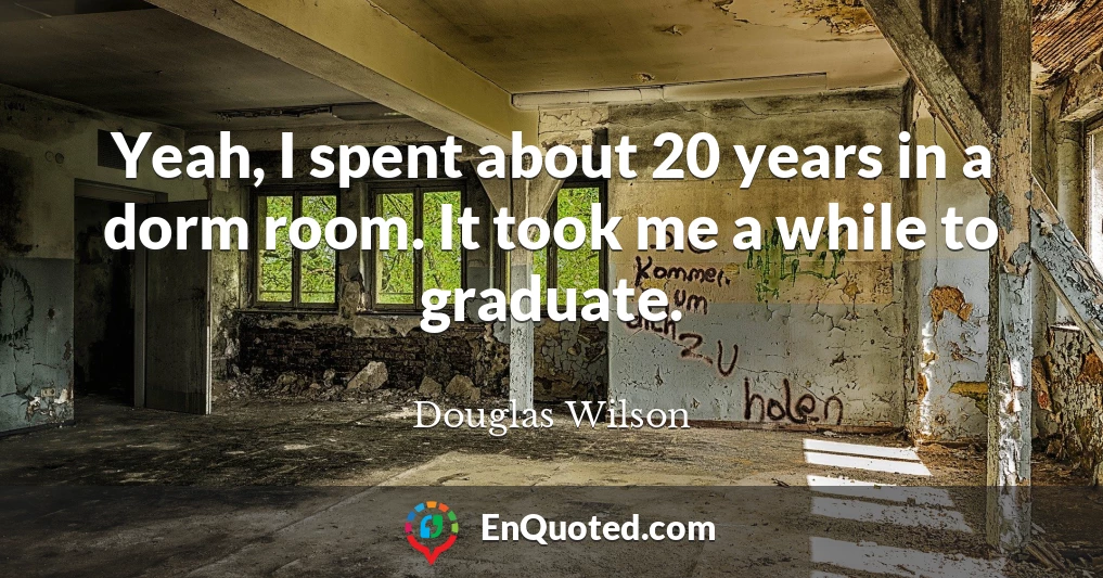 Yeah, I spent about 20 years in a dorm room. It took me a while to graduate.
