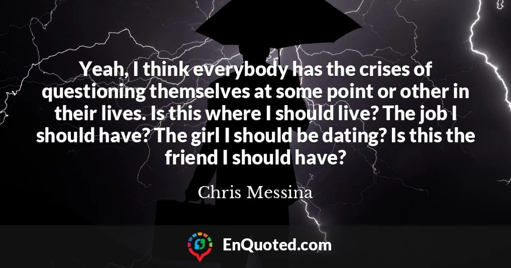 Yeah, I think everybody has the crises of questioning themselves at some point or other in their lives. Is this where I should live? The job I should have? The girl I should be dating? Is this the friend I should have?
