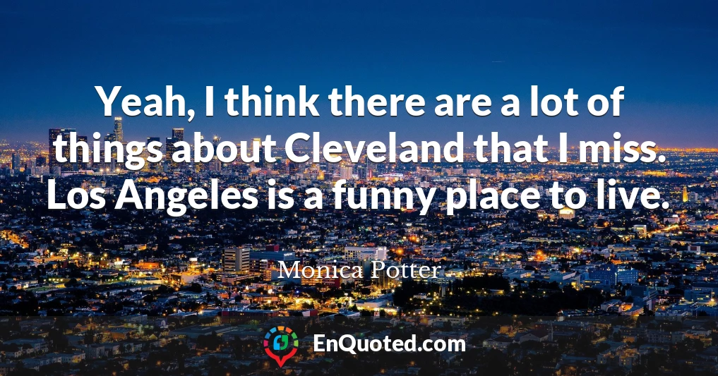 Yeah, I think there are a lot of things about Cleveland that I miss. Los Angeles is a funny place to live.