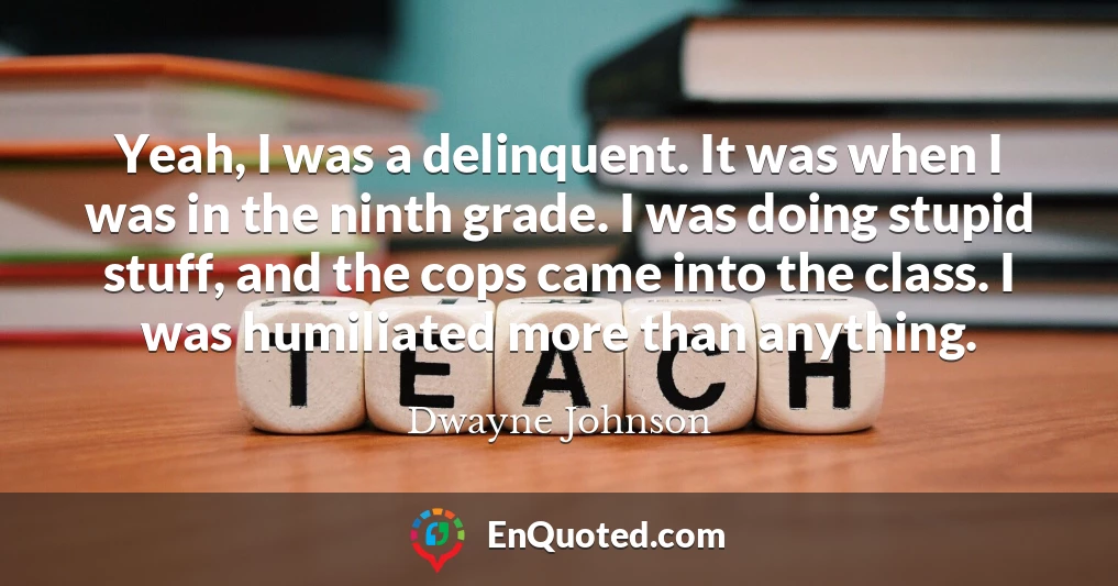 Yeah, I was a delinquent. It was when I was in the ninth grade. I was doing stupid stuff, and the cops came into the class. I was humiliated more than anything.