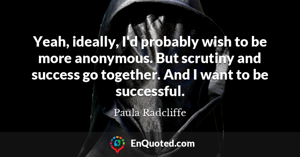 Yeah, ideally, I'd probably wish to be more anonymous. But scrutiny and success go together. And I want to be successful.