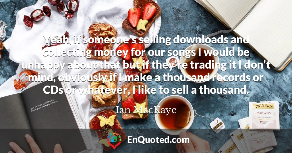 Yeah, if someone's selling downloads and collecting money for our songs I would be unhappy about that but if they're trading it I don't mind, obviously if I make a thousand records or CDs or whatever, I like to sell a thousand.
