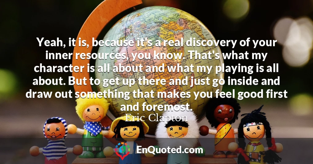 Yeah, it is, because it's a real discovery of your inner resources, you know. That's what my character is all about and what my playing is all about. But to get up there and just go inside and draw out something that makes you feel good first and foremost.