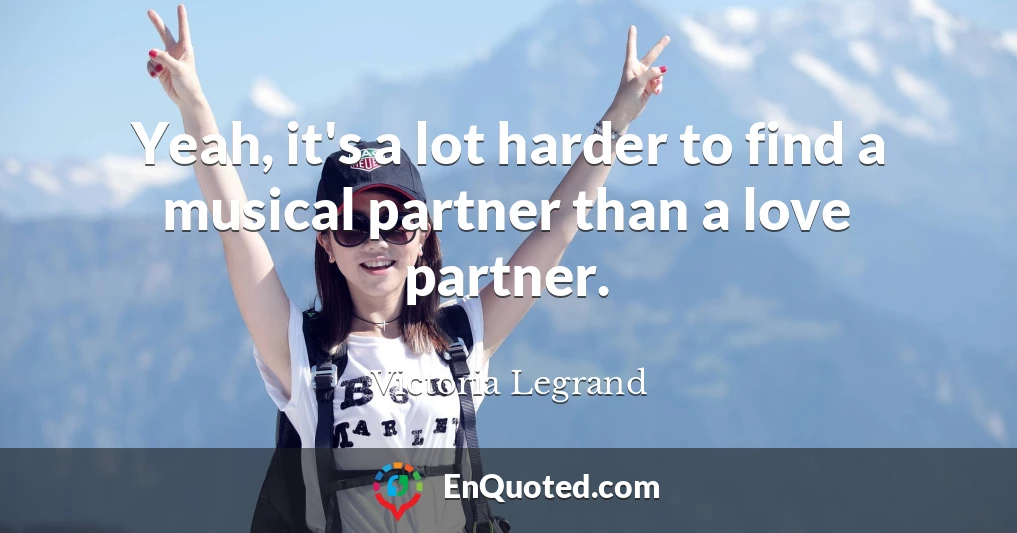 Yeah, it's a lot harder to find a musical partner than a love partner.