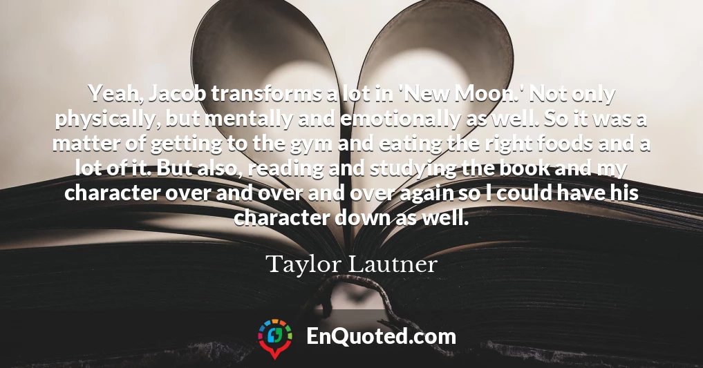 Yeah, Jacob transforms a lot in 'New Moon.' Not only physically, but mentally and emotionally as well. So it was a matter of getting to the gym and eating the right foods and a lot of it. But also, reading and studying the book and my character over and over and over again so I could have his character down as well.