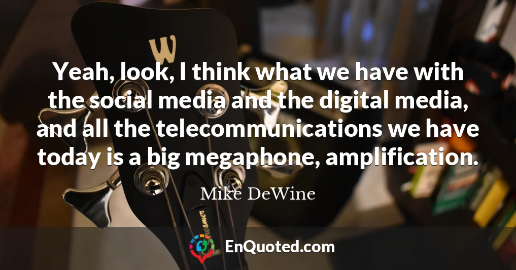 Yeah, look, I think what we have with the social media and the digital media, and all the telecommunications we have today is a big megaphone, amplification.