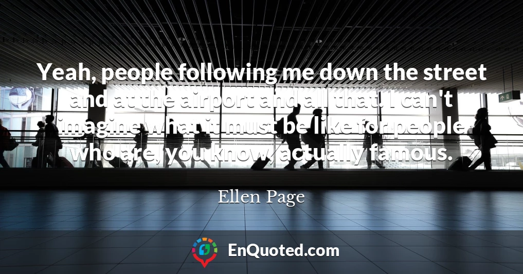 Yeah, people following me down the street and at the airport and all that. I can't imagine what it must be like for people who are, you know, actually famous.