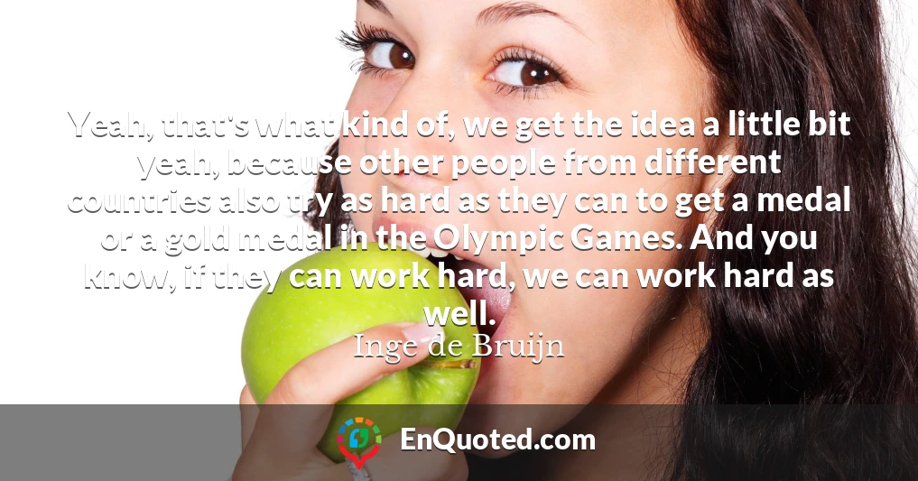 Yeah, that's what kind of, we get the idea a little bit yeah, because other people from different countries also try as hard as they can to get a medal or a gold medal in the Olympic Games. And you know, if they can work hard, we can work hard as well.