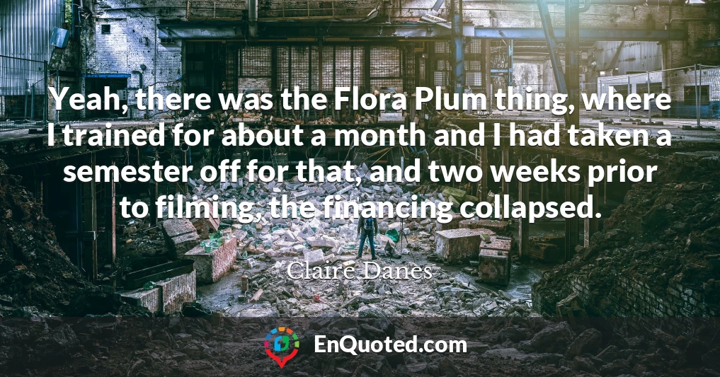 Yeah, there was the Flora Plum thing, where I trained for about a month and I had taken a semester off for that, and two weeks prior to filming, the financing collapsed.