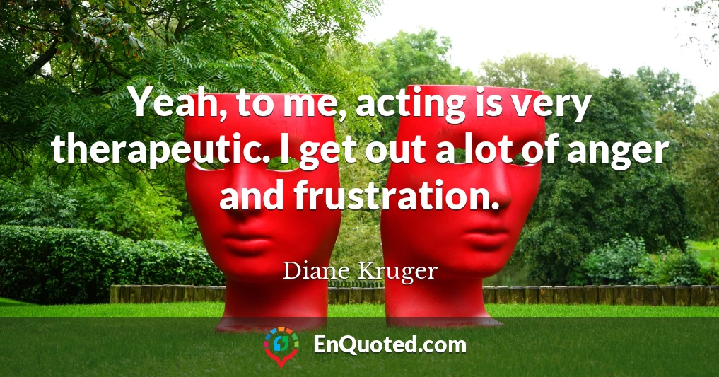 Yeah, to me, acting is very therapeutic. I get out a lot of anger and frustration.