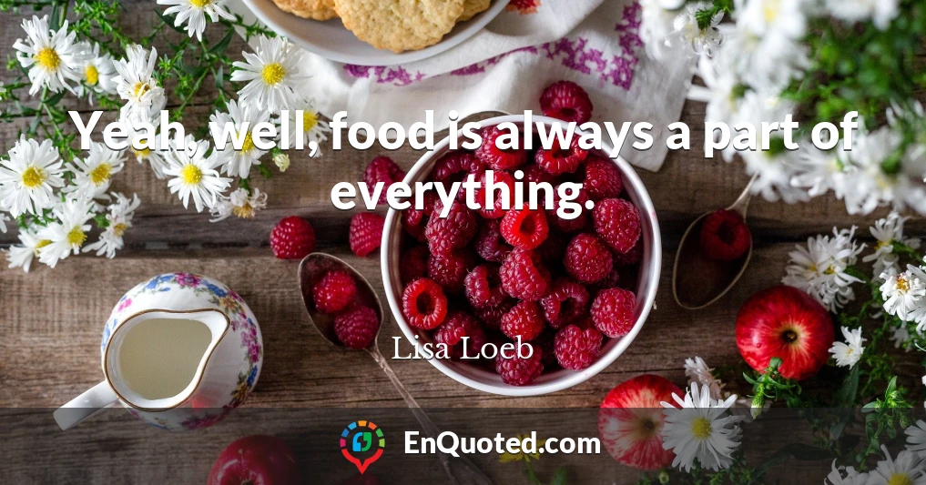Yeah, well, food is always a part of everything.
