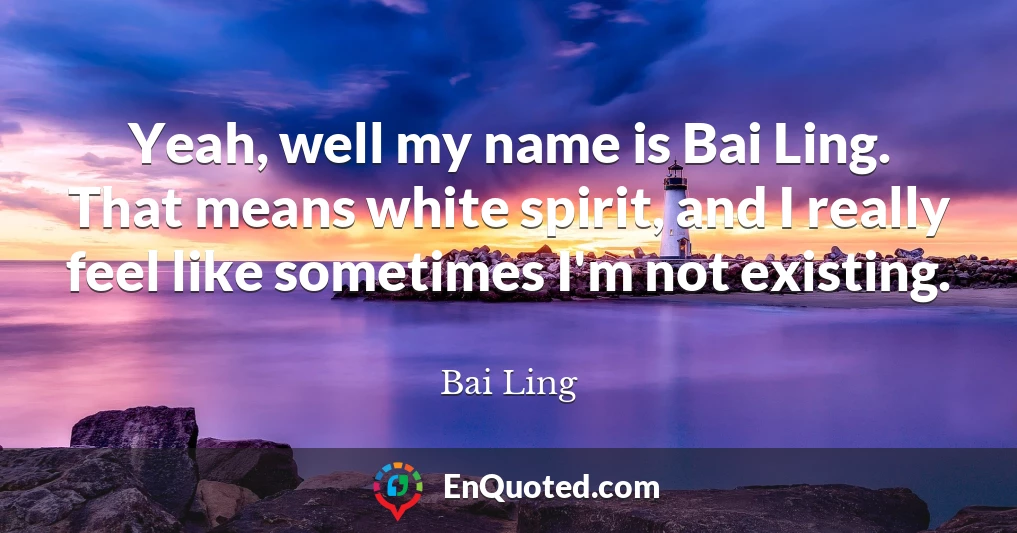 Yeah, well my name is Bai Ling. That means white spirit, and I really feel like sometimes I'm not existing.