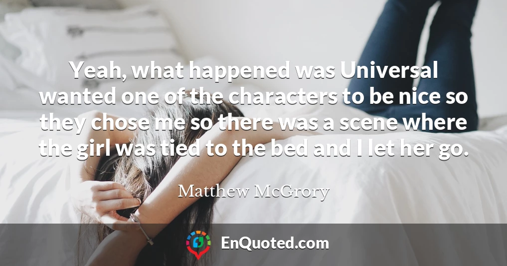 Yeah, what happened was Universal wanted one of the characters to be nice so they chose me so there was a scene where the girl was tied to the bed and I let her go.