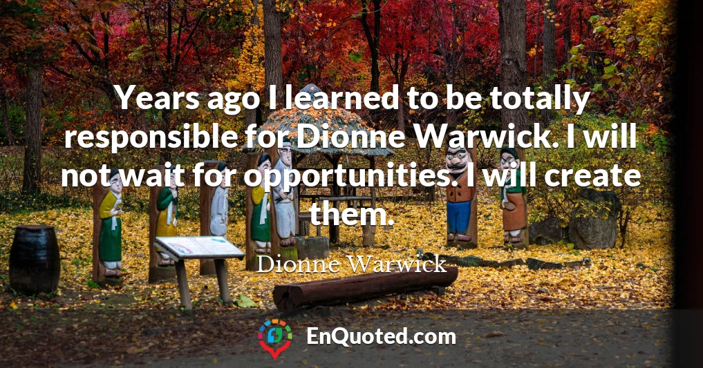 Years ago I learned to be totally responsible for Dionne Warwick. I will not wait for opportunities. I will create them.