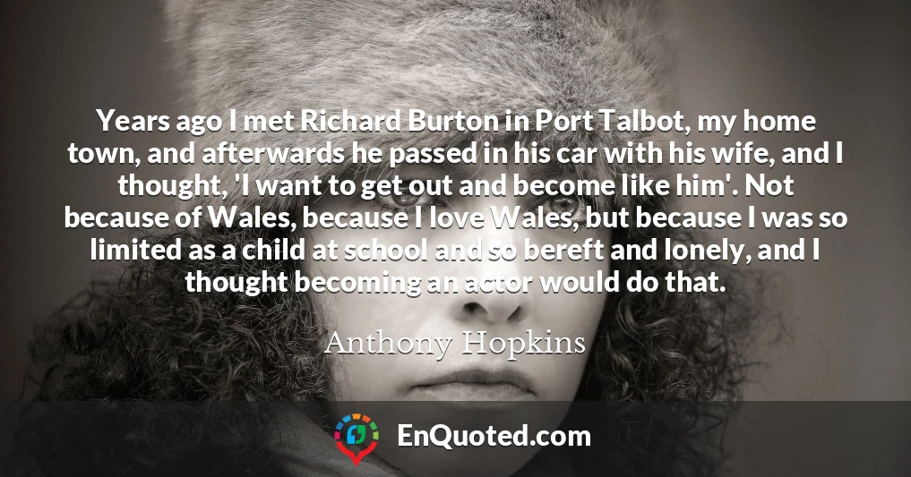 Years ago I met Richard Burton in Port Talbot, my home town, and afterwards he passed in his car with his wife, and I thought, 'I want to get out and become like him'. Not because of Wales, because I love Wales, but because I was so limited as a child at school and so bereft and lonely, and I thought becoming an actor would do that.
