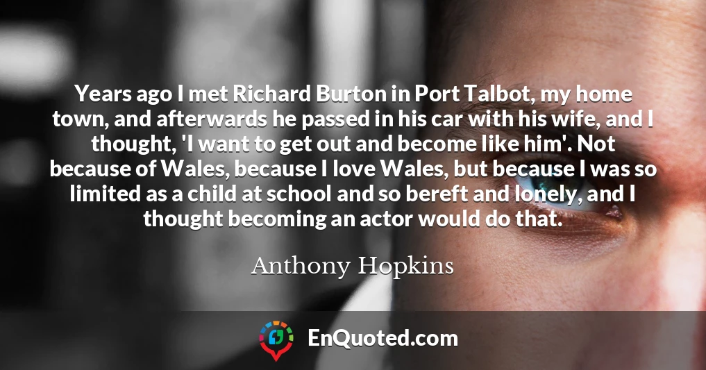 Years ago I met Richard Burton in Port Talbot, my home town, and afterwards he passed in his car with his wife, and I thought, 'I want to get out and become like him'. Not because of Wales, because I love Wales, but because I was so limited as a child at school and so bereft and lonely, and I thought becoming an actor would do that.