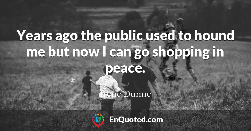 Years ago the public used to hound me but now I can go shopping in peace.