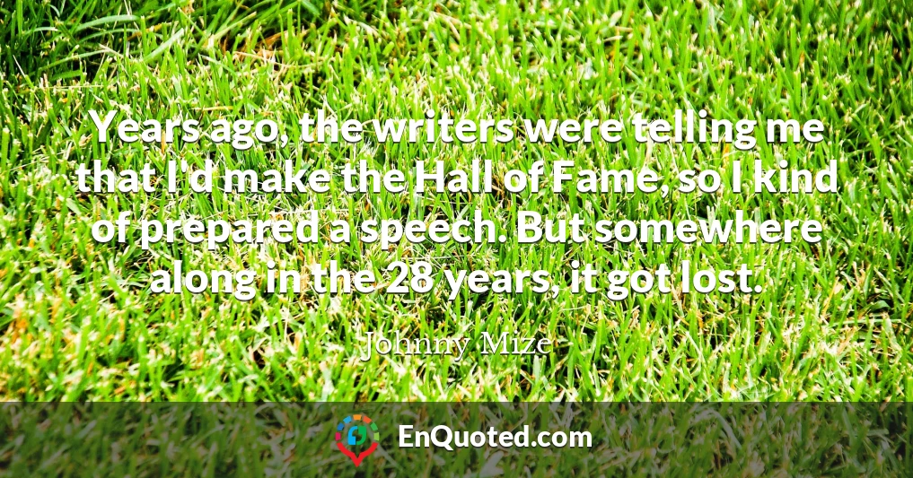 Years ago, the writers were telling me that I'd make the Hall of Fame, so I kind of prepared a speech. But somewhere along in the 28 years, it got lost.