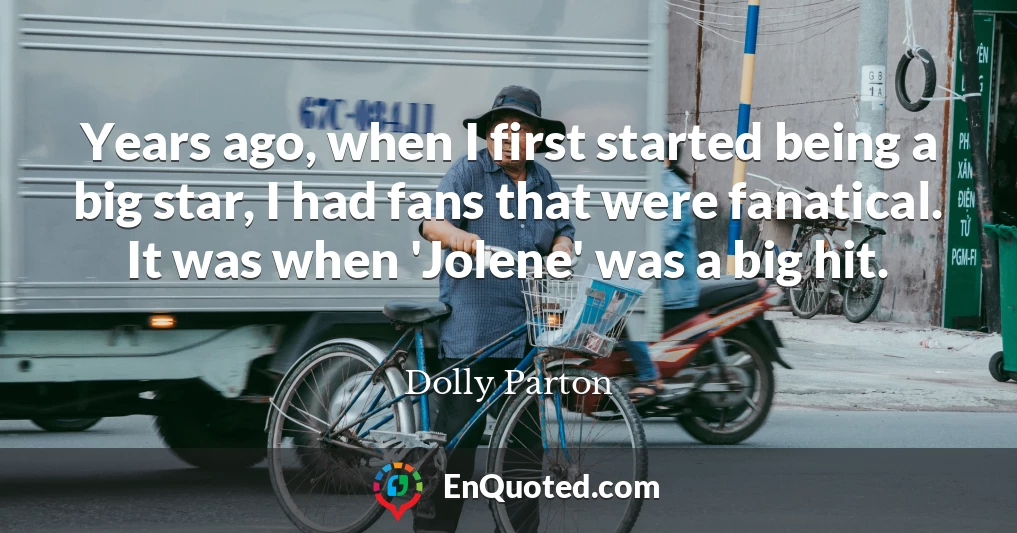 Years ago, when I first started being a big star, I had fans that were fanatical. It was when 'Jolene' was a big hit.