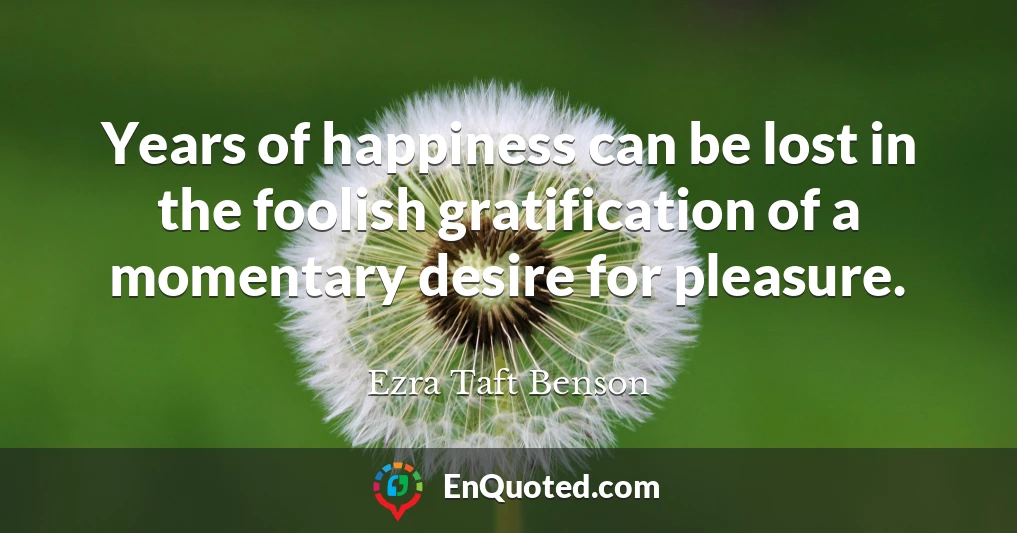 Years of happiness can be lost in the foolish gratification of a momentary desire for pleasure.