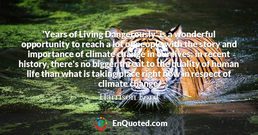 'Years of Living Dangerously' is a wonderful opportunity to reach a lot of people with the story and importance of climate change in our lives; in recent history, there's no bigger threat to the quality of human life than what is taking place right now in respect of climate change.