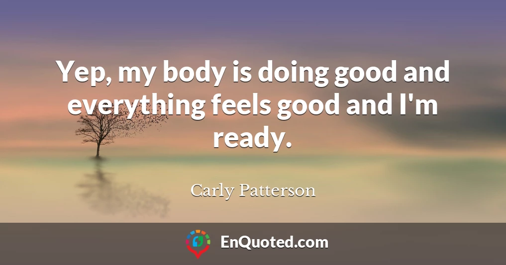 Yep, my body is doing good and everything feels good and I'm ready.