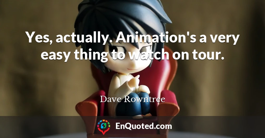 Yes, actually. Animation's a very easy thing to watch on tour.