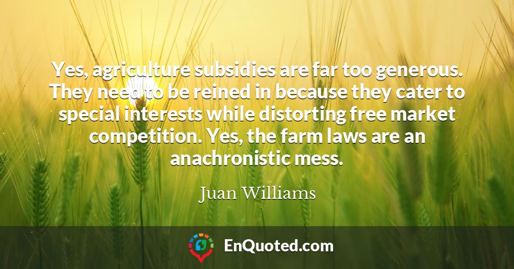 Yes, agriculture subsidies are far too generous. They need to be reined in because they cater to special interests while distorting free market competition. Yes, the farm laws are an anachronistic mess.